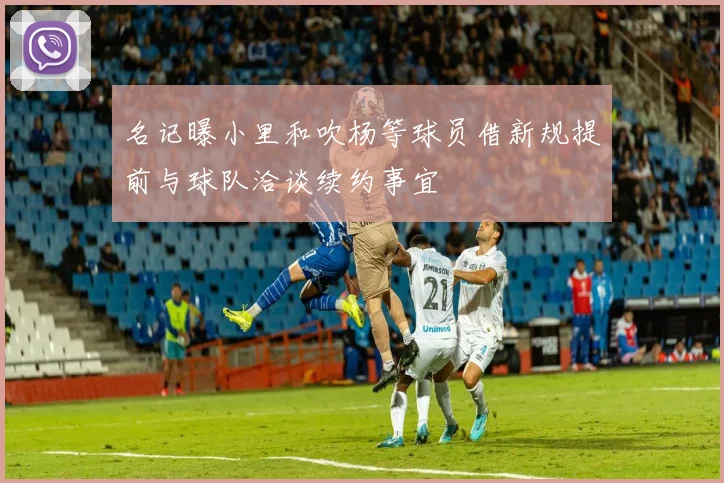 名记曝小里和吹杨等球员借新规提前与球队洽谈续约事宜