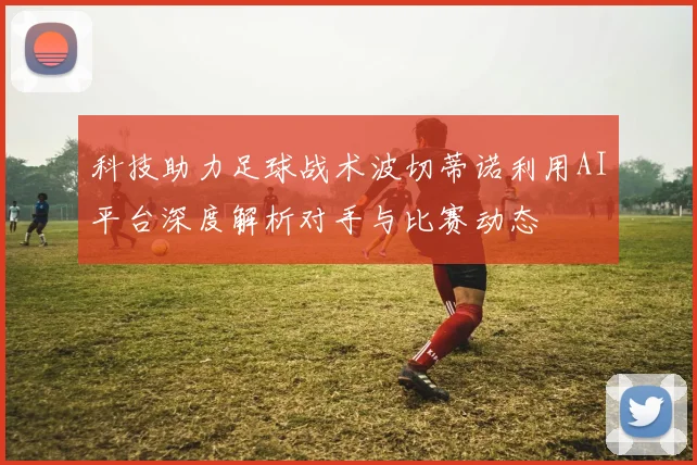 科技助力足球战术波切蒂诺利用AI平台深度解析对手与比赛动态