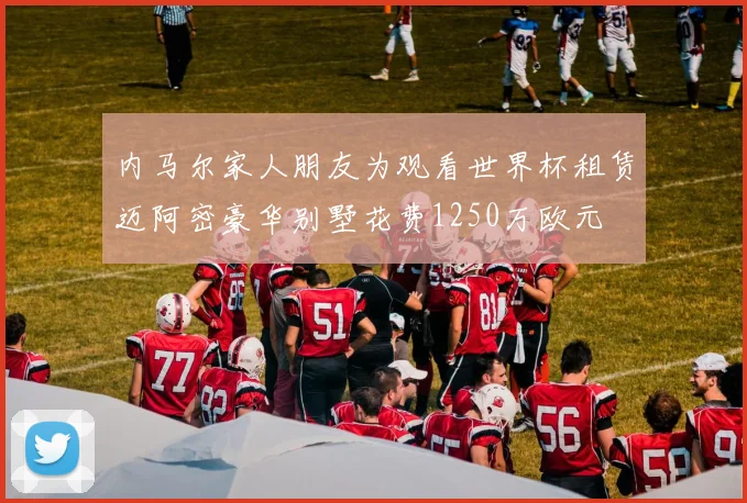 内马尔家人朋友为观看世界杯租赁迈阿密豪华别墅花费1250万欧元