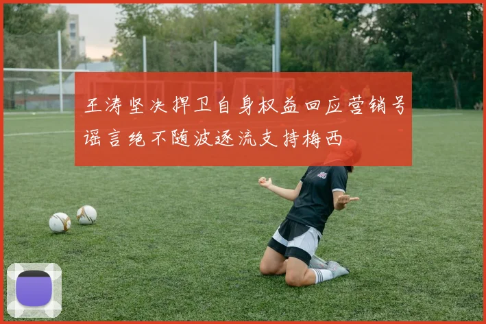 王涛坚决捍卫自身权益回应营销号谣言绝不随波逐流支持梅西