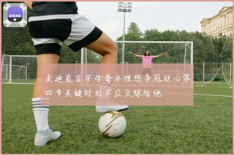 麦迪直言字母哥非理想争冠核心第四节关键时刻不应交球给他