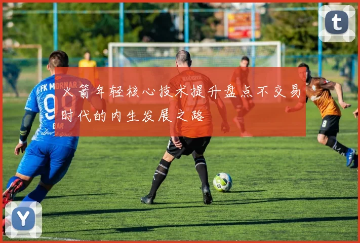 火箭年轻核心技术提升盘点不交易时代的内生发展之路