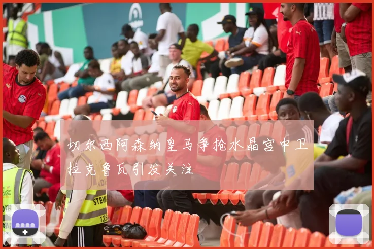 切尔西阿森纳皇马争抢水晶宫中卫拉克鲁瓦引发关注