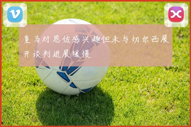 皇马对恩佐感兴趣但未与切尔西展开谈判进展缓慢