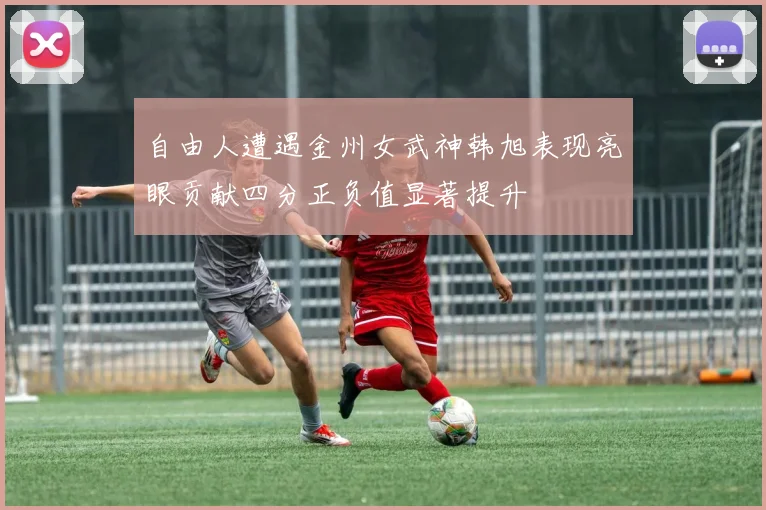 自由人遭遇金州女武神韩旭表现亮眼贡献四分正负值显著提升