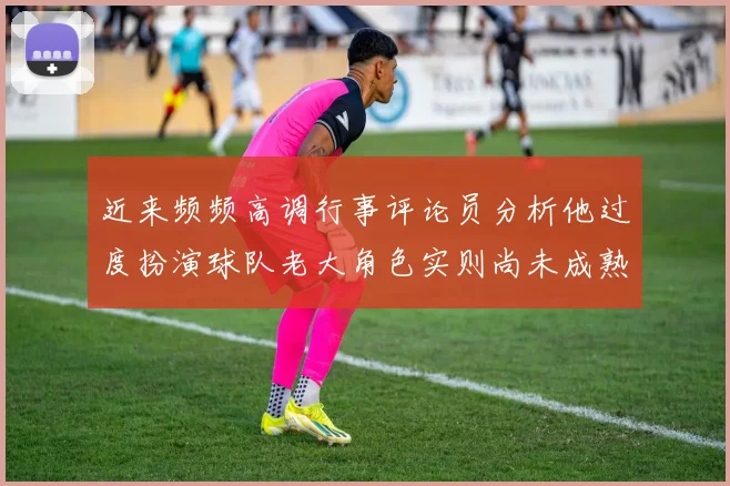 近来频频高调行事评论员分析他过度扮演球队老大角色实则尚未成熟