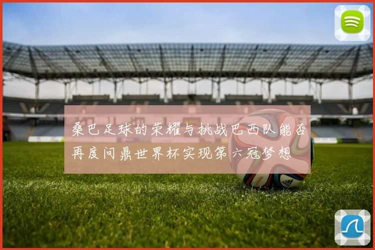 桑巴足球的荣耀与挑战巴西队能否再度问鼎世界杯实现第六冠梦想
