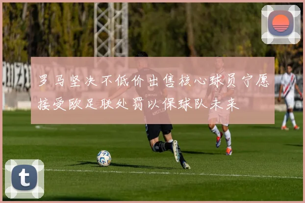 罗马坚决不低价出售核心球员宁愿接受欧足联处罚以保球队未来