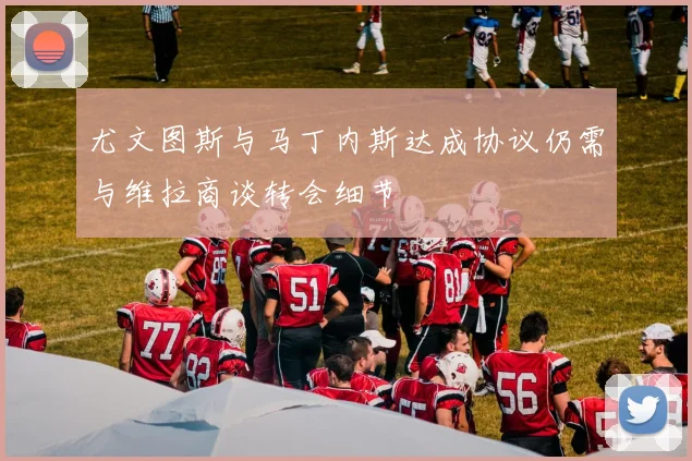 尤文图斯与马丁内斯达成协议仍需与维拉商谈转会细节