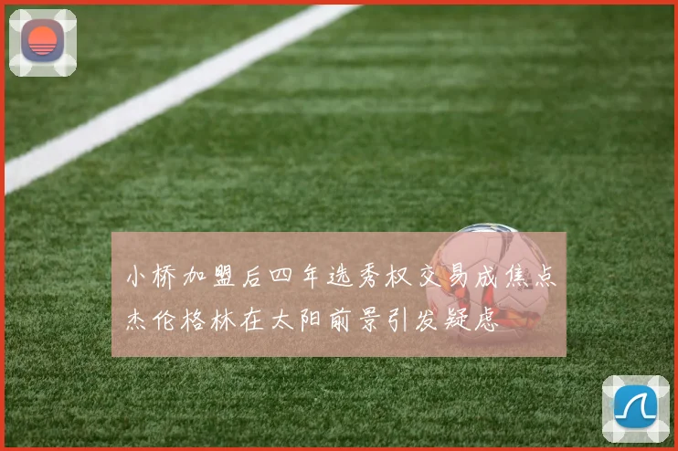 小桥加盟后四年选秀权交易成焦点杰伦格林在太阳前景引发疑虑
