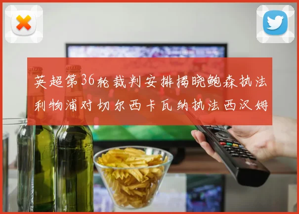 英超第36轮裁判安排揭晓鲍森执法利物浦对切尔西卡瓦纳执法西汉姆对阿森纳
