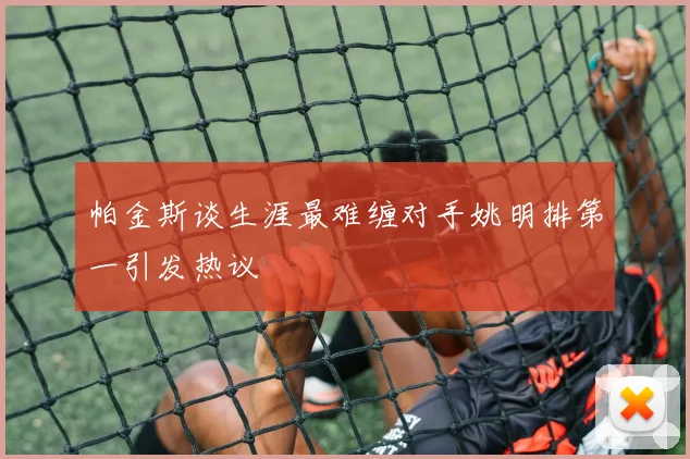 帕金斯谈生涯最难缠对手姚明排第一引发热议